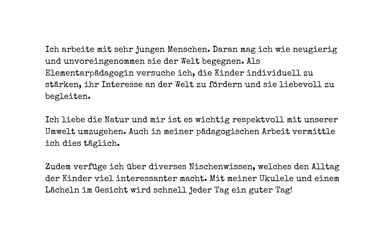 Ich arbeite mit sehr jungen Menschen Daran mag ich wie neugierig und unvoreingenommen sie der Welt begegnen Als Elementarpädagogin versuche ich die Kinder individuell zu stärken ihr Interesse an der Welt zu fördern und sie liebevoll zu begleiten Ich liebe die Natur und mir ist es wichtig respektvoll mit unserer Umwelt umzugehen Auch in meiner pädagogischen Arbeit vermittle ich dies täglich Zudem verfüge ich über diverses Nischenwissen welches den Alltag der Kinder viel interessanter macht Mit meiner Ukulele und einem Lächeln im Gesicht wird schnell jeder Tag ein guter Tag