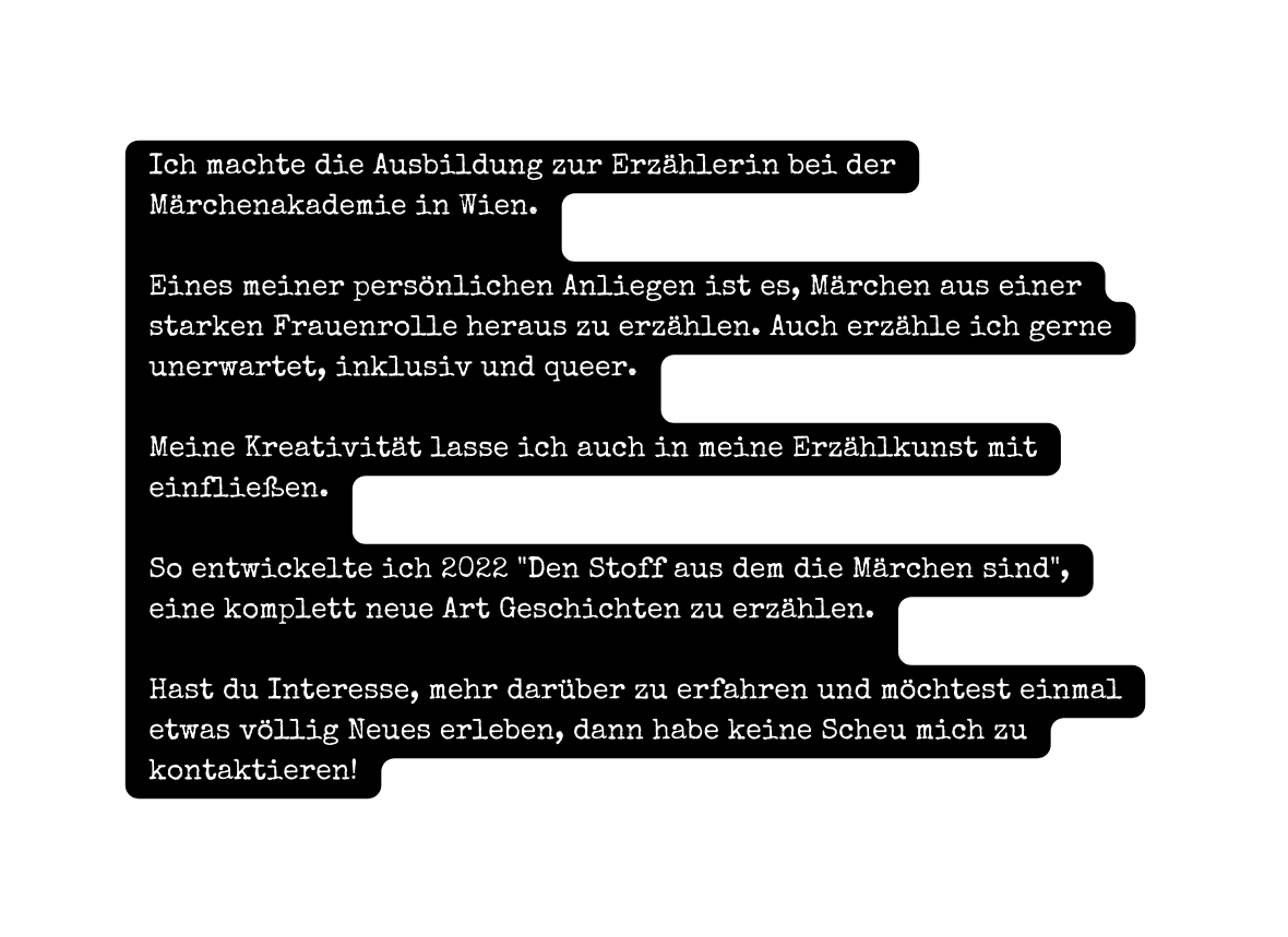 Ich machte die Ausbildung zur Erzählerin bei der Märchenakademie in Wien Eines meiner persönlichen Anliegen ist es Märchen aus einer starken Frauenrolle heraus zu erzählen Auch erzähle ich gerne unerwartet inklusiv und queer Meine Kreativität lasse ich auch in meine Erzählkunst mit einfließen So entwickelte ich 2022 Den Stoff aus dem die Märchen sind eine komplett neue Art Geschichten zu erzählen Hast du Interesse mehr darüber zu erfahren und möchtest einmal etwas völlig Neues erleben dann habe keine Scheu mich zu kontaktieren